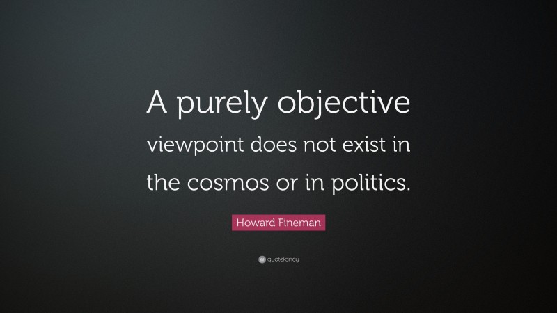 Howard Fineman Quote: “A purely objective viewpoint does not exist in the cosmos or in politics.”