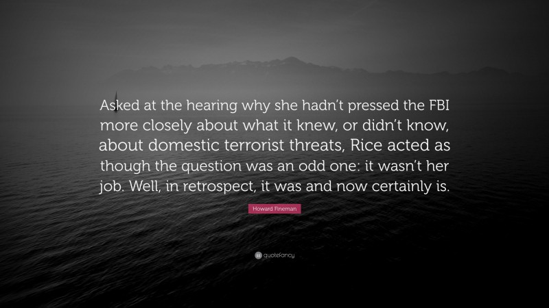 Howard Fineman Quote: “Asked at the hearing why she hadn’t pressed the FBI more closely about what it knew, or didn’t know, about domestic terrorist threats, Rice acted as though the question was an odd one: it wasn’t her job. Well, in retrospect, it was and now certainly is.”