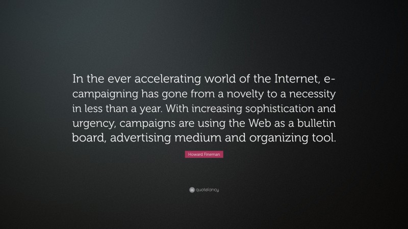 Howard Fineman Quote: “In the ever accelerating world of the Internet, e-campaigning has gone from a novelty to a necessity in less than a year. With increasing sophistication and urgency, campaigns are using the Web as a bulletin board, advertising medium and organizing tool.”
