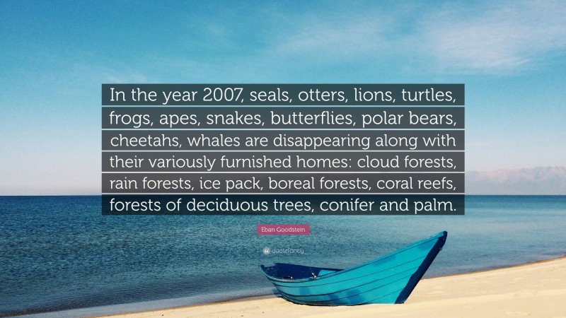 Eban Goodstein Quote: “In the year 2007, seals, otters, lions, turtles, frogs, apes, snakes, butterflies, polar bears, cheetahs, whales are disappearing along with their variously furnished homes: cloud forests, rain forests, ice pack, boreal forests, coral reefs, forests of deciduous trees, conifer and palm.”