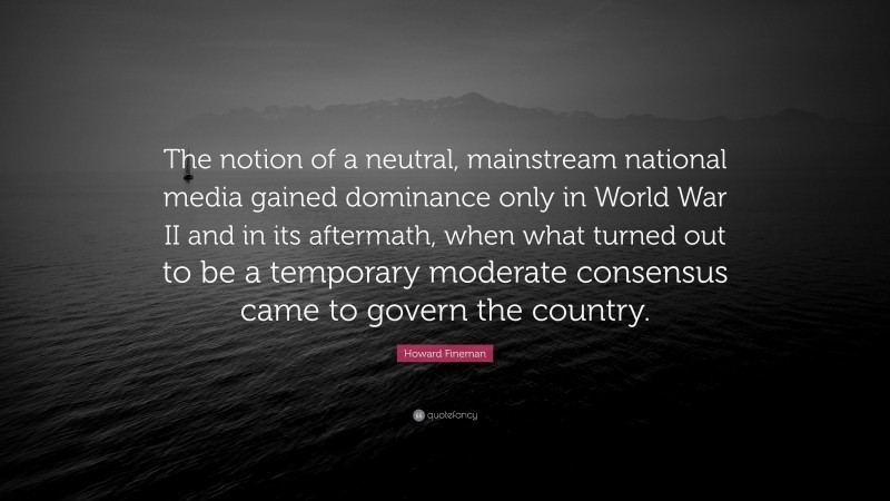 Howard Fineman Quote: “The notion of a neutral, mainstream national media gained dominance only in World War II and in its aftermath, when what turned out to be a temporary moderate consensus came to govern the country.”