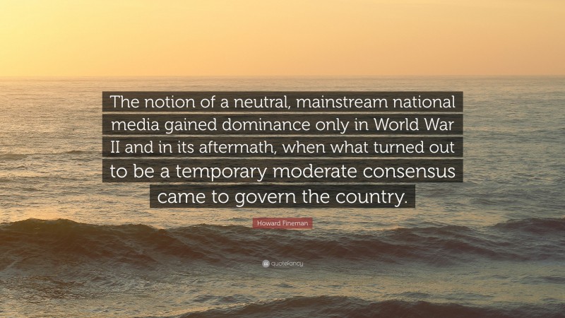 Howard Fineman Quote: “The notion of a neutral, mainstream national media gained dominance only in World War II and in its aftermath, when what turned out to be a temporary moderate consensus came to govern the country.”