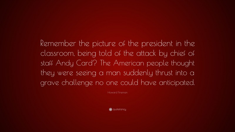 Howard Fineman Quote: “Remember the picture of the president in the classroom, being told of the attack by chief of staff Andy Card? The American people thought they were seeing a man suddenly thrust into a grave challenge no one could have anticipated.”