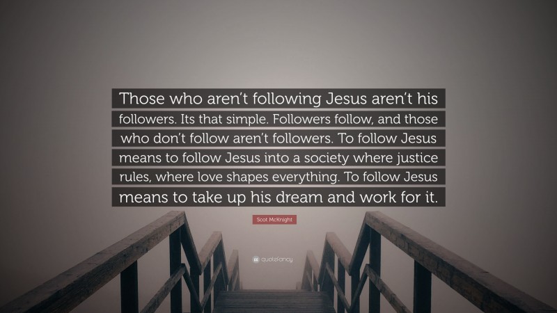 Scot McKnight Quote: “Those who aren’t following Jesus aren’t his followers. Its that simple. Followers follow, and those who don’t follow aren’t followers. To follow Jesus means to follow Jesus into a society where justice rules, where love shapes everything. To follow Jesus means to take up his dream and work for it.”