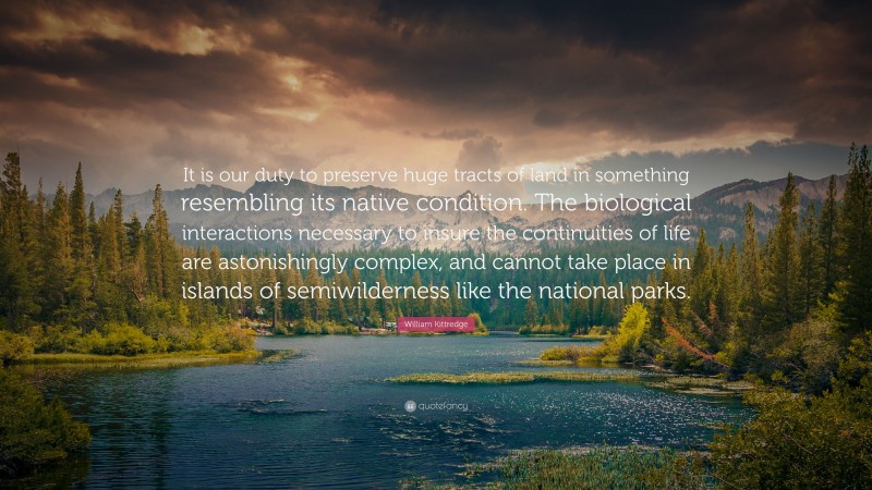 William Kittredge Quote: “It is our duty to preserve huge tracts of land in something resembling its native condition. The biological interactions necessary to insure the continuities of life are astonishingly complex, and cannot take place in islands of semiwilderness like the national parks.”