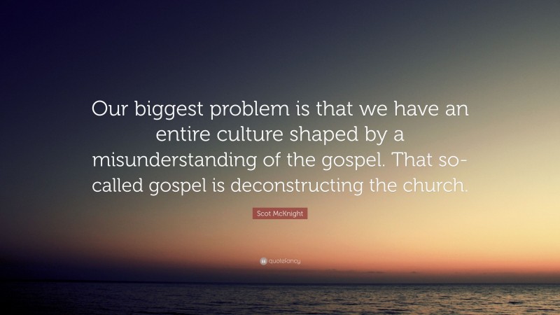Scot McKnight Quote: “Our biggest problem is that we have an entire culture shaped by a misunderstanding of the gospel. That so-called gospel is deconstructing the church.”