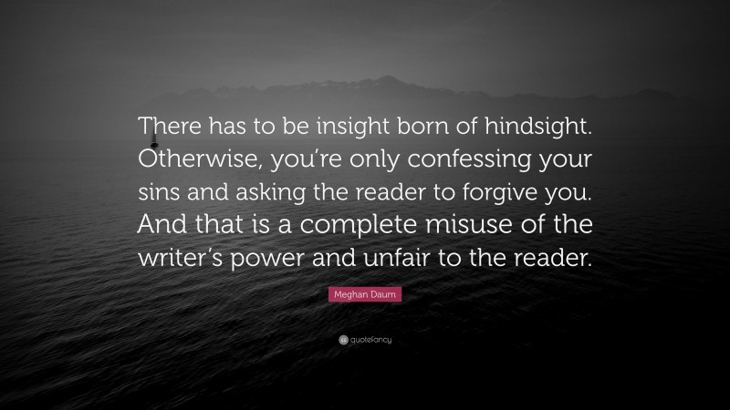 Meghan Daum Quote: “There has to be insight born of hindsight. Otherwise, you’re only confessing your sins and asking the reader to forgive you. And that is a complete misuse of the writer’s power and unfair to the reader.”