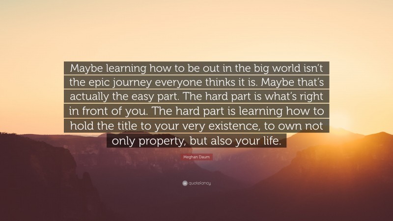 Meghan Daum Quote: “Maybe learning how to be out in the big world isn’t the epic journey everyone thinks it is. Maybe that’s actually the easy part. The hard part is what’s right in front of you. The hard part is learning how to hold the title to your very existence, to own not only property, but also your life.”