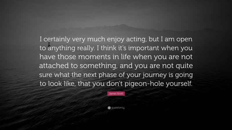 James Scott Quote: “I certainly very much enjoy acting, but I am open to anything really. I think it’s important when you have those moments in life when you are not attached to something, and you are not quite sure what the next phase of your journey is going to look like, that you don’t pigeon-hole yourself.”