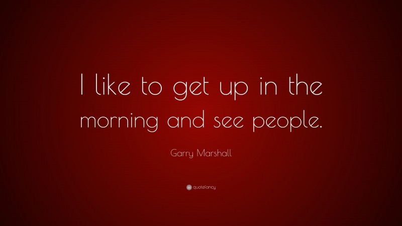 Garry Marshall Quote: “I like to get up in the morning and see people.”