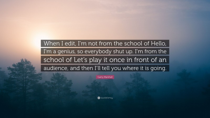 Garry Marshall Quote: “When I edit, I’m not from the school of Hello, I’m a genius, so everybody shut up. I’m from the school of Let’s play it once in front of an audience, and then I’ll tell you where it is going.”