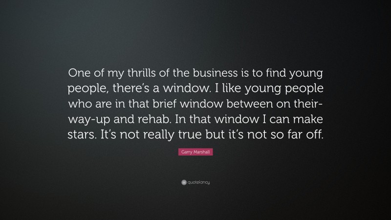 Garry Marshall Quote: “One of my thrills of the business is to find young people, there’s a window. I like young people who are in that brief window between on their-way-up and rehab. In that window I can make stars. It’s not really true but it’s not so far off.”