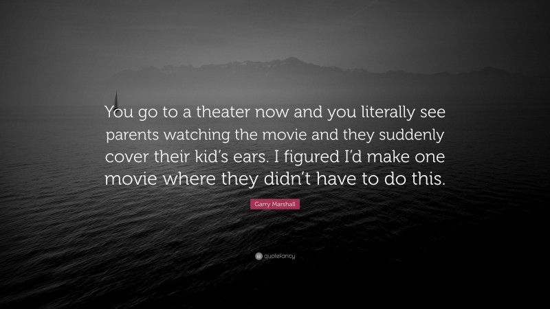 Garry Marshall Quote: “You go to a theater now and you literally see parents watching the movie and they suddenly cover their kid’s ears. I figured I’d make one movie where they didn’t have to do this.”
