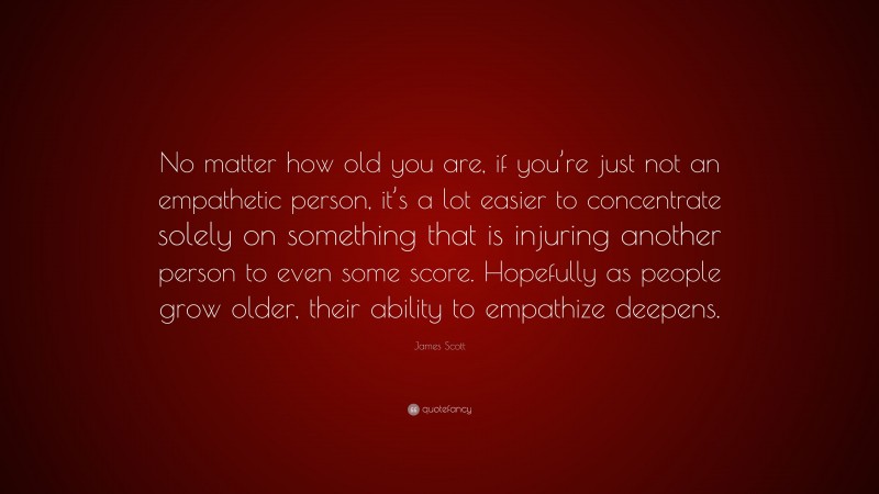 James Scott Quote: “No matter how old you are, if you’re just not an empathetic person, it’s a lot easier to concentrate solely on something that is injuring another person to even some score. Hopefully as people grow older, their ability to empathize deepens.”