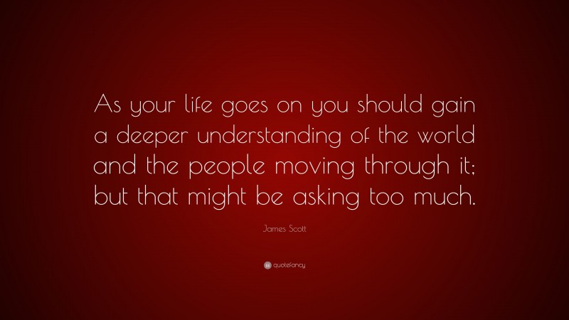 James Scott Quote: “As your life goes on you should gain a deeper understanding of the world and the people moving through it; but that might be asking too much.”