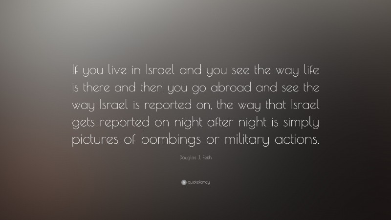 Douglas J. Feith Quote: “If you live in Israel and you see the way life is there and then you go abroad and see the way Israel is reported on, the way that Israel gets reported on night after night is simply pictures of bombings or military actions.”