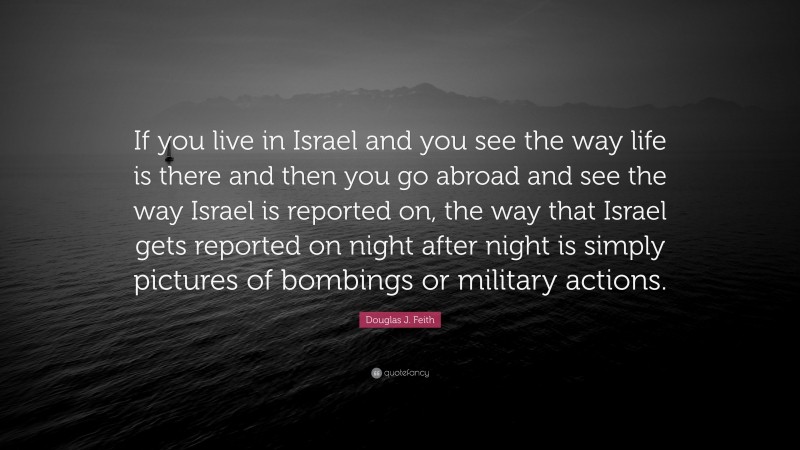 Douglas J. Feith Quote: “If you live in Israel and you see the way life is there and then you go abroad and see the way Israel is reported on, the way that Israel gets reported on night after night is simply pictures of bombings or military actions.”