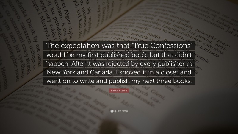 Rachel Gibson Quote: “The expectation was that ‘True Confessions’ would be my first published book, but that didn’t happen. After it was rejected by every publisher in New York and Canada, I shoved it in a closet and went on to write and publish my next three books.”