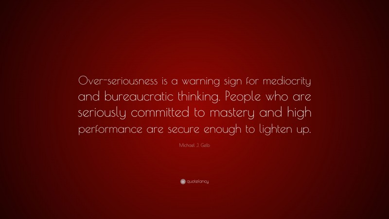 Michael J. Gelb Quote: “Over-seriousness is a warning sign for mediocrity and bureaucratic thinking. People who are seriously committed to mastery and high performance are secure enough to lighten up.”