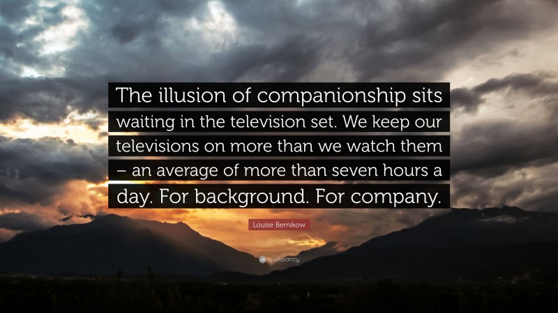 Louise Bernikow Quote: “The illusion of companionship sits waiting in the television set. We keep our televisions on more than we watch them – an average of more than seven hours a day. For background. For company.”