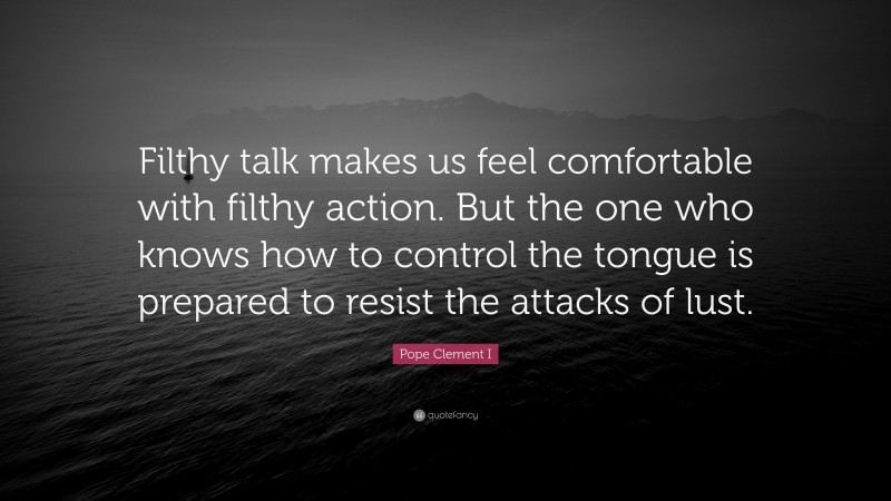 Pope Clement I Quote: “Filthy talk makes us feel comfortable with filthy action. But the one who knows how to control the tongue is prepared to resist the attacks of lust.”