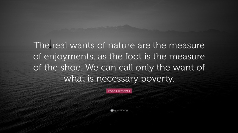 Pope Clement I Quote: “The real wants of nature are the measure of enjoyments, as the foot is the measure of the shoe. We can call only the want of what is necessary poverty.”