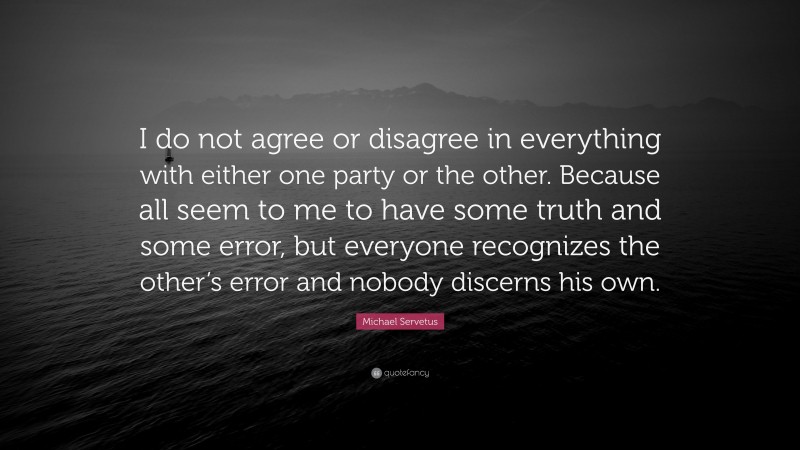 Michael Servetus Quote: “I do not agree or disagree in everything with either one party or the other. Because all seem to me to have some truth and some error, but everyone recognizes the other’s error and nobody discerns his own.”