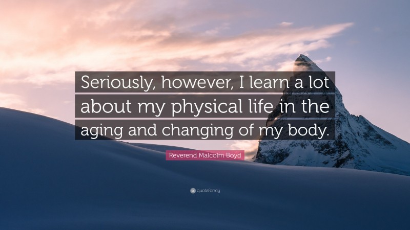 Reverend Malcolm Boyd Quote: “Seriously, however, I learn a lot about my physical life in the aging and changing of my body.”