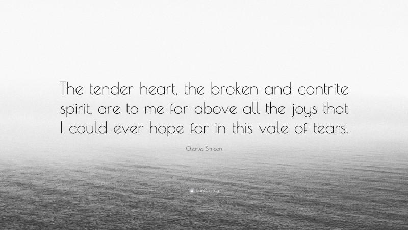 Charles Simeon Quote: “The tender heart, the broken and contrite spirit, are to me far above all the joys that I could ever hope for in this vale of tears.”