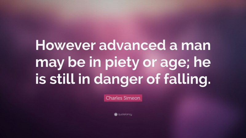 Charles Simeon Quote: “However advanced a man may be in piety or age; he is still in danger of falling.”