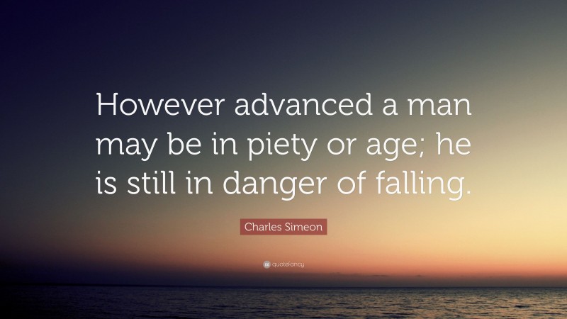 Charles Simeon Quote: “However advanced a man may be in piety or age; he is still in danger of falling.”