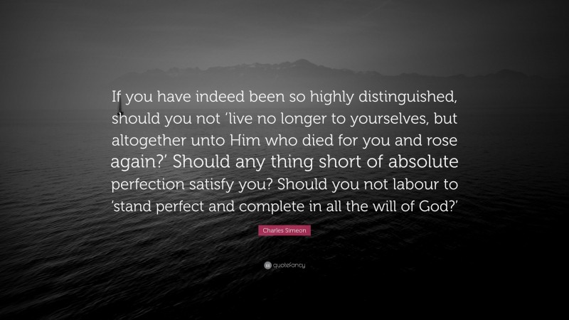 Charles Simeon Quote: “If you have indeed been so highly distinguished, should you not ‘live no longer to yourselves, but altogether unto Him who died for you and rose again?’ Should any thing short of absolute perfection satisfy you? Should you not labour to ‘stand perfect and complete in all the will of God?’”