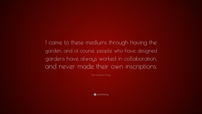 Ian Hamilton Finlay Quote: “I came to these mediums through having the garden, and of course, people who have designed gardens have always worked in collaboration, and never made their own inscriptions.”