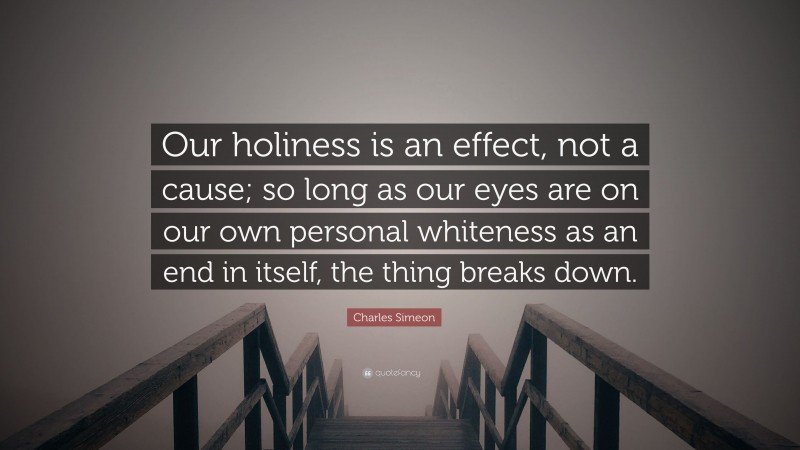 Charles Simeon Quote: “Our holiness is an effect, not a cause; so long as our eyes are on our own personal whiteness as an end in itself, the thing breaks down.”