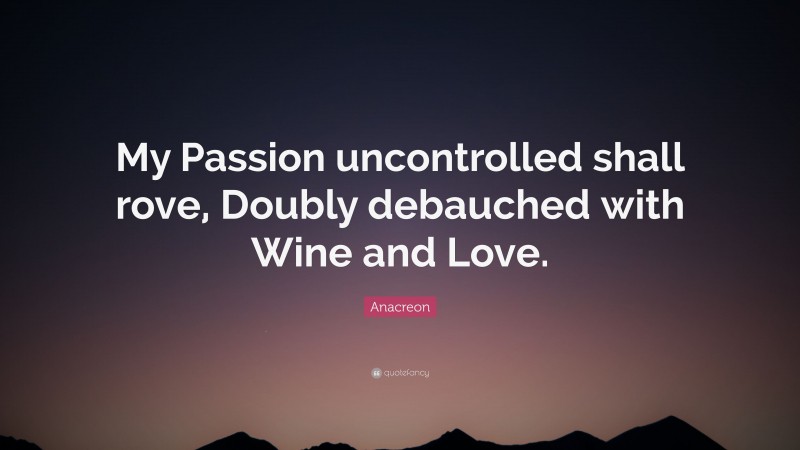 Anacreon Quote: “My Passion uncontrolled shall rove, Doubly debauched with Wine and Love.”