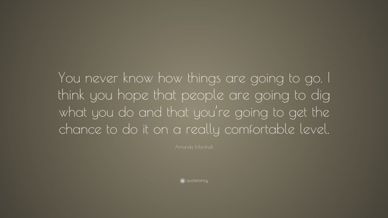 Amanda Marshall Quote: “You never know how things are going to go. I think you hope that people are going to dig what you do and that you’re going to get the chance to do it on a really comfortable level.”