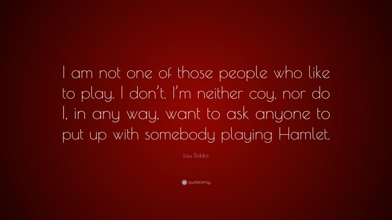 Lou Dobbs Quote: “I am not one of those people who like to play. I don’t. I’m neither coy, nor do I, in any way, want to ask anyone to put up with somebody playing Hamlet.”