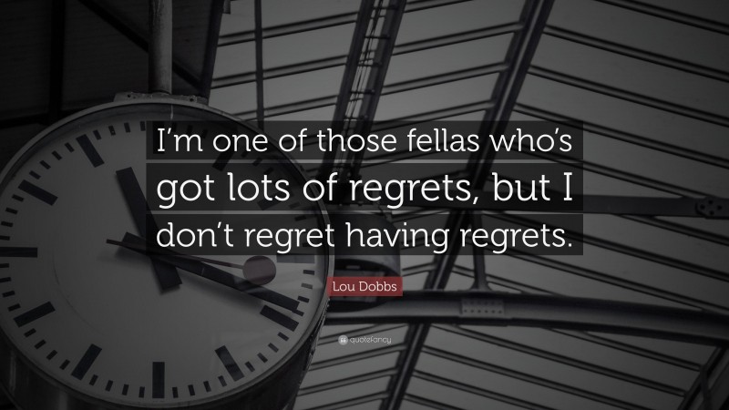 Lou Dobbs Quote: “I’m one of those fellas who’s got lots of regrets, but I don’t regret having regrets.”