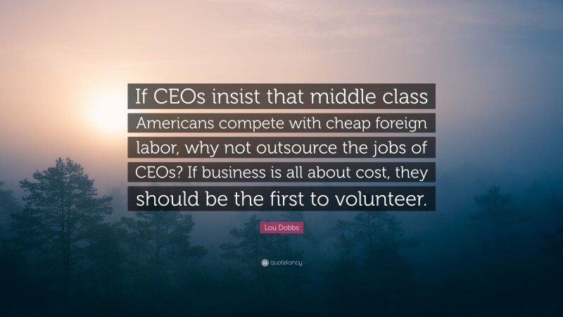 Lou Dobbs Quote: “If CEOs insist that middle class Americans compete with cheap foreign labor, why not outsource the jobs of CEOs? If business is all about cost, they should be the first to volunteer.”