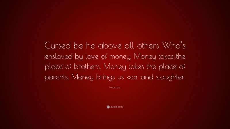Anacreon Quote: “Cursed be he above all others Who’s enslaved by love of money. Money takes the place of brothers, Money takes the place of parents, Money brings us war and slaughter.”