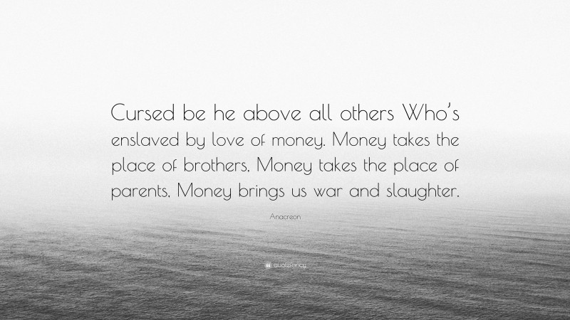 Anacreon Quote: “Cursed be he above all others Who’s enslaved by love of money. Money takes the place of brothers, Money takes the place of parents, Money brings us war and slaughter.”