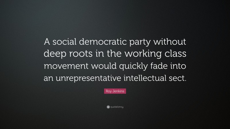 Roy Jenkins Quote: “A social democratic party without deep roots in the working class movement would quickly fade into an unrepresentative intellectual sect.”