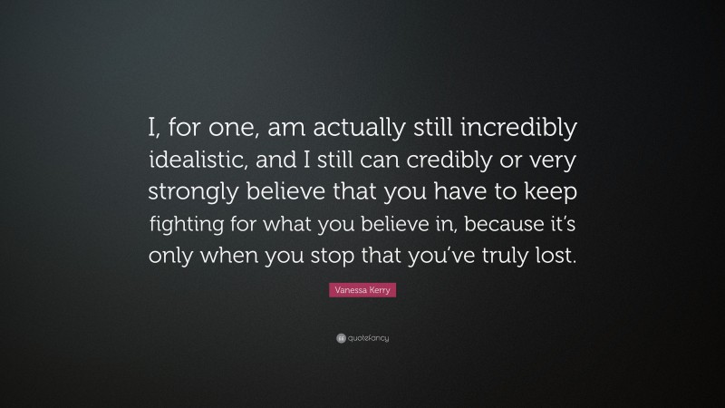 Vanessa Kerry Quote: “I, for one, am actually still incredibly idealistic, and I still can credibly or very strongly believe that you have to keep fighting for what you believe in, because it’s only when you stop that you’ve truly lost.”