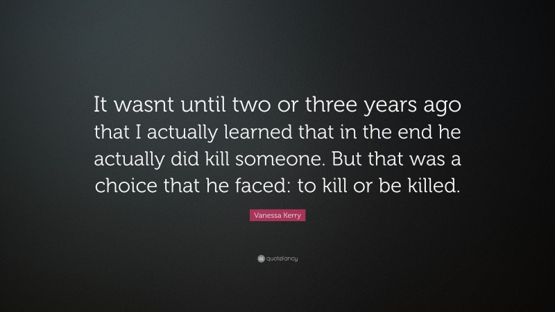 Vanessa Kerry Quote: “It wasnt until two or three years ago that I actually learned that in the end he actually did kill someone. But that was a choice that he faced: to kill or be killed.”
