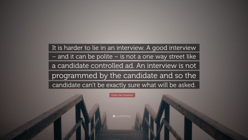 Greta Van Susteren Quote: “It is harder to lie in an interview. A good interview – and it can be polite – is not a one way street like a candidate controlled ad. An interview is not programmed by the candidate and so the candidate can’t be exactly sure what will be asked.”