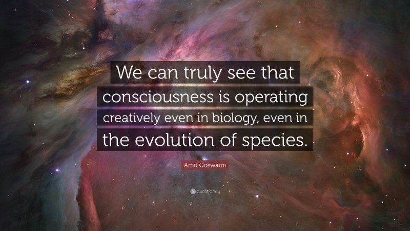 Amit Goswami Quote: “We can truly see that consciousness is operating creatively even in biology, even in the evolution of species.”