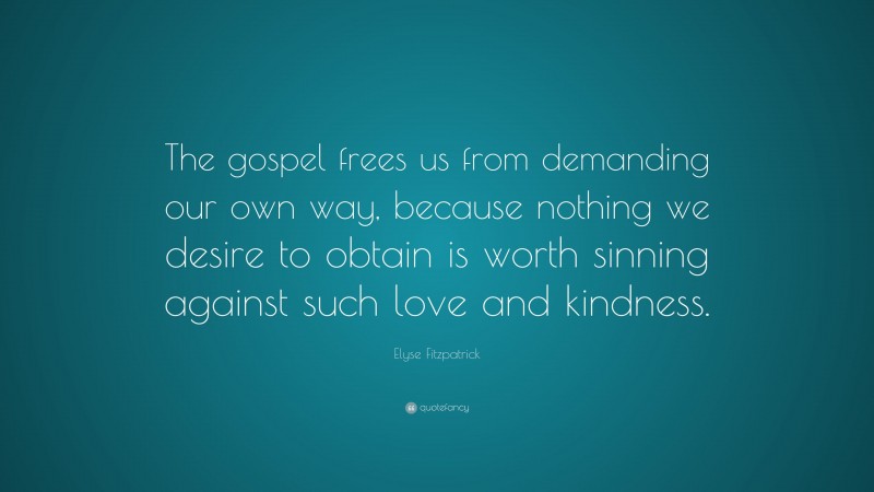 Elyse Fitzpatrick Quote: “The gospel frees us from demanding our own way, because nothing we desire to obtain is worth sinning against such love and kindness.”