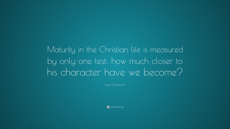 Elyse Fitzpatrick Quote: “Maturity in the Christian life is measured by only one test: how much closer to his character have we become?”