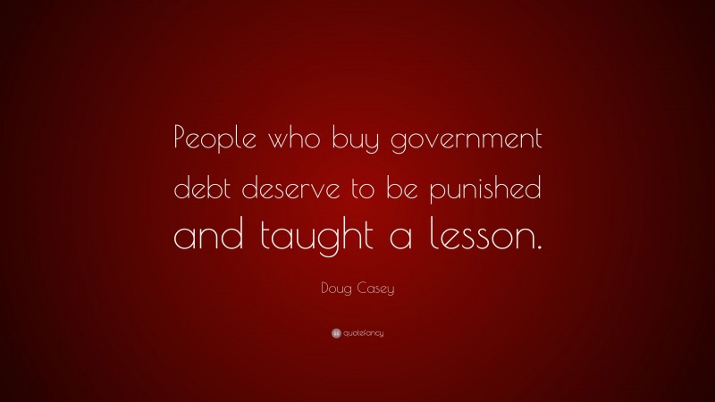 Doug Casey Quote: “People who buy government debt deserve to be punished and taught a lesson.”