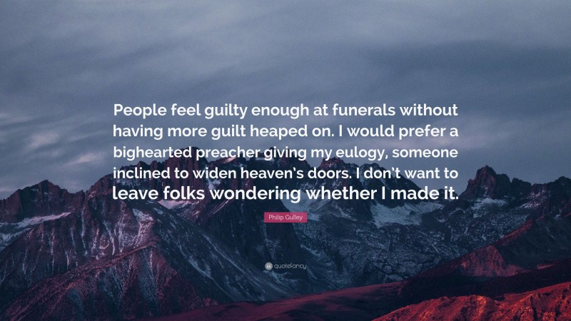 Philip Gulley Quote: “People feel guilty enough at funerals without having more guilt heaped on. I would prefer a bighearted preacher giving my eulogy, someone inclined to widen heaven’s doors. I don’t want to leave folks wondering whether I made it.”